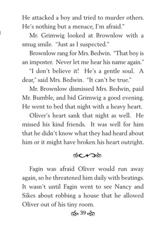 39
He attacked a boy and tried to murder others.
He’s nothing but a menace, I’m afraid.”
Mr. Grimwig looked at Brownlow with a
smug smile. “Just as I suspected.”
Brownlow rang for Mrs. Bedwin. “That boy is
an imposter. Never let me hear his name again.”
“I don’t believe it! He’s a gentle soul. A
dear,” said Mrs. Bedwin. “It can’t be true.”
Mr. Brownlow dismissed Mrs. Bedwin, paid
Mr. Bumble, and bid Grimwig a good evening.
He went to bed that night with a heavy heart.
Oliver’s heart sank that night as well. He
missed his kind friends. It was well for him
that he didn’t know what they had heard about
him or it might have broken his heart outright.
Fagin was afraid Oliver would run away
again, so he threatened him daily with beatings.
It wasn’t until Fagin went to see Nancy and
Sikes about robbing a house that he allowed
Oliver out of his tiny room.
 
