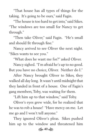 40
“That house has all types of things for the
taking. It’s going to be ours,” said Fagin.
“The house is too hard to get into,”said Sikes.
“The windows are too small for Nancy to get
through.”
“Then take Oliver,” said Fagin. “He’s small
and should ﬁt through ﬁne.”
Nancy arrived to see Oliver the next night.
“Sikes wants to see you.”
“What does he want me for?” asked Oliver.
Nancy sighed. “I’m afraid he’s up to no good.
But you have no choice, Oliver. Neither do I.”
After Nancy brought Oliver to Sikes, they
walked all day long. It wasn’t until midnight that
they landed in front of a house. One of Fagin’s
gang members, Toby, was waiting for them.
“Lift him up to that window,” said Toby.
Oliver’s eyes grew wide, for he realized that
he was to rob a house! “Have mercy on me. Let
me go and I won’t tell anyone.”
They ignored Oliver’s pleas. Sikes pushed
him up to the window and threatened him
 
