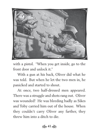 41
with a pistol. “When you get inside, go to the
front door and unlock it.”
With a gun at his back, Oliver did what he
was told. But when he let the two men in, he
panicked and started to shout.
At once, two half-dressed men appeared.
There was a struggle and shots rang out. Oliver
was wounded! He was bleeding badly as Sikes
and Toby carried him out of the house. When
they couldn’t carry Oliver any farther, they
threw him into a ditch to die.
 