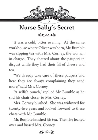 42
Nurse Sally’s Secret
It was a cold, bitter evening. At the same
workhouse where Oliver was born, Mr. Bumble
was sipping tea with Mrs. Corney, the woman
in charge. They chatted about the paupers in
disgust while they had their ﬁll of cheese and
tea.
“We already take care of these paupers and
here they are always complaining they need
more,” said Mrs. Corney.
“A selﬁsh bunch,” replied Mr. Bumble as he
slid his chair closer to Mrs. Corney.
Mrs. Corney blushed. She was widowed for
twenty-ﬁve years and looked forward to these
chats with Mr. Bumble.
Mr. Bumble ﬁnished his tea. Then, he leaned
over and kissed Mrs. Corney.
7
 
