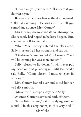 43
“How dare you,” she said. “I’ll scream if you
do that again.”
Before she had the chance, the door opened.
“Old Sally is dying. She said she must tell you
something at once, Mrs. Corney.”
Mrs.Corneywasannoyedatthisinterruption.
She secretly had hoped to be kissed again. But,
she hurried off to see Sally.
When Mrs. Corney entered the dark attic,
Sally mustered all her strength and sat up.
“Lie down,” commanded Mrs. Corney. “God
will be coming for you soon enough.”
Sally refused to lie down. “I will never put
my head on that pillow again until I’m dead,”
said Sally. “Come closer. I must whisper in
your ear.”
Mrs. Corney leaned over and tilted her ear
to Sally’s mouth.
“Make the nurses go away,” said Sally.
At once, Corney dismissed both of them.
“Now listen to me,” said the dying woman
aloud. “In this very room, in this very bed, I
 
