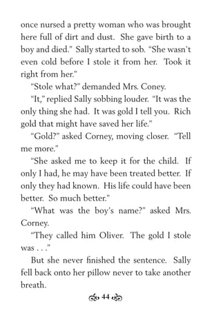 44
once nursed a pretty woman who was brought
here full of dirt and dust. She gave birth to a
boy and died.” Sally started to sob. “She wasn’t
even cold before I stole it from her. Took it
right from her.”
“Stole what?” demanded Mrs. Coney.
“It,” replied Sally sobbing louder. “It was the
only thing she had. It was gold I tell you. Rich
gold that might have saved her life.”
“Gold?” asked Corney, moving closer. “Tell
me more.”
“She asked me to keep it for the child. If
only I had, he may have been treated better. If
only they had known. His life could have been
better. So much better.”
“What was the boy’s name?” asked Mrs.
Corney.
“They called him Oliver. The gold I stole
was . . .”
But she never ﬁnished the sentence. Sally
fell back onto her pillow never to take another
breath.
 