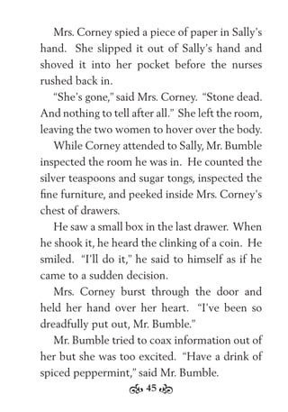 45
Mrs. Corney spied a piece of paper in Sally’s
hand. She slipped it out of Sally’s hand and
shoved it into her pocket before the nurses
rushed back in.
“She’s gone,” said Mrs. Corney. “Stone dead.
And nothing to tell after all.” She left the room,
leaving the two women to hover over the body.
While Corney attended to Sally, Mr. Bumble
inspected the room he was in. He counted the
silver teaspoons and sugar tongs, inspected the
ﬁne furniture, and peeked inside Mrs. Corney’s
chest of drawers.
He saw a small box in the last drawer. When
he shook it, he heard the clinking of a coin. He
smiled. “I’ll do it,” he said to himself as if he
came to a sudden decision.
Mrs. Corney burst through the door and
held her hand over her heart. “I’ve been so
dreadfully put out, Mr. Bumble.”
Mr. Bumble tried to coax information out of
her but she was too excited. “Have a drink of
spiced peppermint,” said Mr. Bumble.
 
