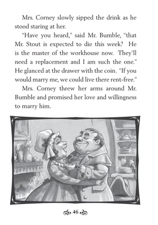 46
Mrs. Corney slowly sipped the drink as he
stood staring at her.
“Have you heard,” said Mr. Bumble, “that
Mr. Stout is expected to die this week? He
is the master of the workhouse now. They’ll
need a replacement and I am such the one.”
He glanced at the drawer with the coin. “If you
would marry me, we could live there rent-free.”
Mrs. Corney threw her arms around Mr.
Bumble and promised her love and willingness
to marry him.
 