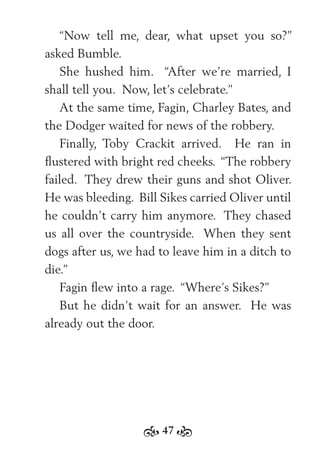 47
“Now tell me, dear, what upset you so?”
asked Bumble.
She hushed him. “After we’re married, I
shall tell you. Now, let’s celebrate.”
At the same time, Fagin, Charley Bates, and
the Dodger waited for news of the robbery.
Finally, Toby Crackit arrived. He ran in
ﬂustered with bright red cheeks. “The robbery
failed. They drew their guns and shot Oliver.
He was bleeding. Bill Sikes carried Oliver until
he couldn’t carry him anymore. They chased
us all over the countryside. When they sent
dogs after us, we had to leave him in a ditch to
die.”
Fagin ﬂew into a rage. “Where’s Sikes?”
But he didn’t wait for an answer. He was
already out the door.
 
