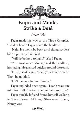 48
Fagin and Monks
Strike a Deal
Fagin made his way to the Three Cripples.
“Is Sikes here?” Fagin asked the landlord.
“Nah. He won’t be back until things settle a
bit,” replied the landlord.
“Will he be here tonight?” asked Fagin.
“You must mean Monks,” said the landlord,
hesitating. He glanced quickly around the room.
“Hush,” said Fagin. “Keep your voice down.”
Then he nodded.
“He’ll be here in ten minutes.”
Fagin exploded once again. “I can’t wait ten
minutes. Tell him to come see me tomorrow.”
Fagin quickly left and found himself walking
to Sikes’s house. Although Sikes wasn’t there,
Nancy was.
8
 