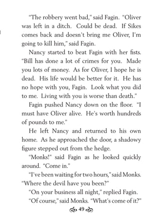 49
“The robbery went bad,” said Fagin. “Oliver
was left in a ditch. Could be dead. If Sikes
comes back and doesn’t bring me Oliver, I’m
going to kill him,” said Fagin.
Nancy started to beat Fagin with her ﬁsts.
“Bill has done a lot of crimes for you. Made
you lots of money. As for Oliver, I hope he is
dead. His life would be better for it. He has
no hope with you, Fagin. Look what you did
to me. Living with you is worse than death.”
Fagin pushed Nancy down on the ﬂoor. “I
must have Oliver alive. He’s worth hundreds
of pounds to me.”
He left Nancy and returned to his own
home. As he approached the door, a shadowy
ﬁgure stepped out from the hedge.
“Monks!” said Fagin as he looked quickly
around. “Come in.”
“I’ve been waiting for two hours,”said Monks.
“Where the devil have you been?”
“On your business all night,” replied Fagin.
“Of course,”said Monks. “What’s come of it?”
 