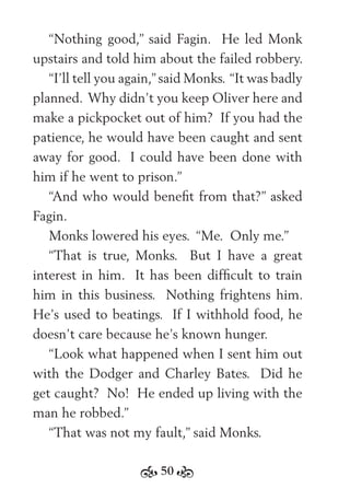 50
“Nothing good,” said Fagin. He led Monk
upstairs and told him about the failed robbery.
“I’ll tell you again,” said Monks. “It was badly
planned. Why didn’t you keep Oliver here and
make a pickpocket out of him? If you had the
patience, he would have been caught and sent
away for good. I could have been done with
him if he went to prison.”
“And who would beneﬁt from that?” asked
Fagin.
Monks lowered his eyes. “Me. Only me.”
“That is true, Monks. But I have a great
interest in him. It has been difﬁcult to train
him in this business. Nothing frightens him.
He’s used to beatings. If I withhold food, he
doesn’t care because he’s known hunger.
“Look what happened when I sent him out
with the Dodger and Charley Bates. Did he
get caught? No! He ended up living with the
man he robbed.”
“That was not my fault,” said Monks.
 