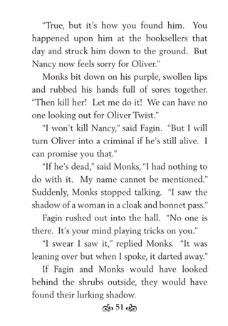 51
“True, but it’s how you found him. You
happened upon him at the booksellers that
day and struck him down to the ground. But
Nancy now feels sorry for Oliver.”
Monks bit down on his purple, swollen lips
and rubbed his hands full of sores together.
“Then kill her! Let me do it! We can have no
one looking out for Oliver Twist.”
“I won’t kill Nancy,” said Fagin. “But I will
turn Oliver into a criminal if he’s still alive. I
can promise you that.”
“If he’s dead,” said Monks, “I had nothing to
do with it. My name cannot be mentioned.”
Suddenly, Monks stopped talking. “I saw the
shadow of a woman in a cloak and bonnet pass.”
Fagin rushed out into the hall. “No one is
there. It’s your mind playing tricks on you.”
“I swear I saw it,” replied Monks. “It was
leaning over but when I spoke, it darted away.”
If Fagin and Monks would have looked
behind the shrubs outside, they would have
found their lurking shadow.
 