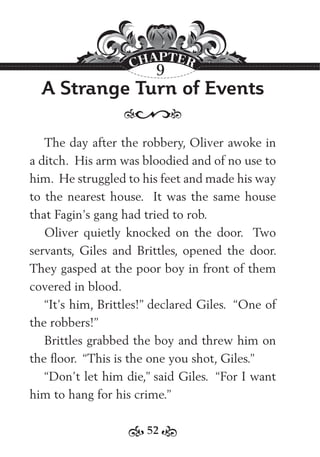 52
A Strange Turn of Events
The day after the robbery, Oliver awoke in
a ditch. His arm was bloodied and of no use to
him. He struggled to his feet and made his way
to the nearest house. It was the same house
that Fagin’s gang had tried to rob.
Oliver quietly knocked on the door. Two
servants, Giles and Brittles, opened the door.
They gasped at the poor boy in front of them
covered in blood.
“It’s him, Brittles!” declared Giles. “One of
the robbers!”
Brittles grabbed the boy and threw him on
the ﬂoor. “This is the one you shot, Giles.”
“Don’t let him die,” said Giles. “For I want
him to hang for his crime.”
9
 