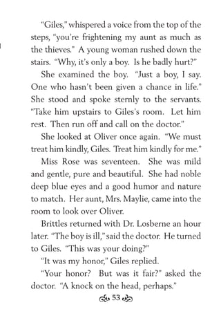 53
“Giles,” whispered a voice from the top of the
steps, “you’re frightening my aunt as much as
the thieves.” A young woman rushed down the
stairs. “Why, it’s only a boy. Is he badly hurt?”
She examined the boy. “Just a boy, I say.
One who hasn’t been given a chance in life.”
She stood and spoke sternly to the servants.
“Take him upstairs to Giles’s room. Let him
rest. Then run off and call on the doctor.”
She looked at Oliver once again. “We must
treat him kindly,Giles. Treat him kindly for me.”
Miss Rose was seventeen. She was mild
and gentle, pure and beautiful. She had noble
deep blue eyes and a good humor and nature
to match. Her aunt, Mrs. Maylie, came into the
room to look over Oliver.
Brittles returned with Dr. Losberne an hour
later. “The boy is ill,”said the doctor. He turned
to Giles. “This was your doing?”
“It was my honor,” Giles replied.
“Your honor? But was it fair?” asked the
doctor. “A knock on the head, perhaps.”
 