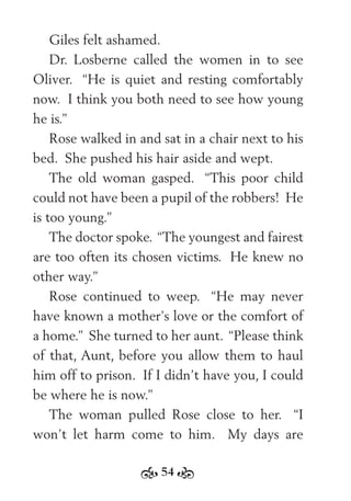 54
Giles felt ashamed.
Dr. Losberne called the women in to see
Oliver. “He is quiet and resting comfortably
now. I think you both need to see how young
he is.”
Rose walked in and sat in a chair next to his
bed. She pushed his hair aside and wept.
The old woman gasped. “This poor child
could not have been a pupil of the robbers! He
is too young.”
The doctor spoke. “The youngest and fairest
are too often its chosen victims. He knew no
other way.”
Rose continued to weep. “He may never
have known a mother’s love or the comfort of
a home.” She turned to her aunt. “Please think
of that, Aunt, before you allow them to haul
him off to prison. If I didn’t have you, I could
be where he is now.”
The woman pulled Rose close to her. “I
won’t let harm come to him. My days are
 