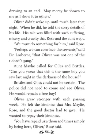 56
drawing to an end. May mercy be shown to
me as I show it to others.”
Oliver didn’t wake up until much later that
night. When he did, he told the sorry details of
his life. His tale was ﬁlled with such suffering,
misery, and cruelty that Rose and the aunt wept.
“We must do something for him,” said Rose.
“Perhaps we can convince the servants,” said
Dr. Losberne, “that Oliver was not one of the
robber’s gang.”
Aunt Maylie called for Giles and Brittles.
“Can you swear that this is the same boy you
saw last night in the darkness of the house?”
Brittles and Giles could not be certain. The
police did not need to come and see Oliver.
He would remain a free boy!
Oliver grew stronger with each passing
week. He felt the kindness that Mrs. Maylie,
Rose, and the good doctor had to give. He
wanted to repay their kindness.
“You have repaid us a thousand times simply
by being here, Oliver,” Rose said.
 