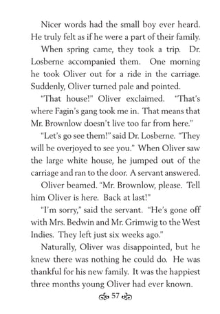 57
Nicer words had the small boy ever heard.
He truly felt as if he were a part of their family.
When spring came, they took a trip. Dr.
Losberne accompanied them. One morning
he took Oliver out for a ride in the carriage.
Suddenly, Oliver turned pale and pointed.
“That house!” Oliver exclaimed. “That’s
where Fagin’s gang took me in. That means that
Mr. Brownlow doesn’t live too far from here.”
“Let’s go see them!” said Dr. Losberne. “They
will be overjoyed to see you.” When Oliver saw
the large white house, he jumped out of the
carriage and ran to the door. A servant answered.
Oliver beamed. “Mr. Brownlow, please. Tell
him Oliver is here. Back at last!”
“I’m sorry,” said the servant. “He’s gone off
with Mrs. Bedwin and Mr. Grimwig to the West
Indies. They left just six weeks ago.”
Naturally, Oliver was disappointed, but he
knew there was nothing he could do. He was
thankful for his new family. It was the happiest
three months young Oliver had ever known.
 