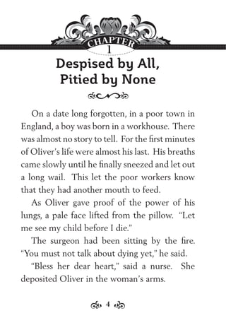 4
Despised by All,
Pitied by None
On a date long forgotten, in a poor town in
England, a boy was born in a workhouse. There
was almost no story to tell. For the ﬁrst minutes
of Oliver’s life were almost his last. His breaths
came slowly until he ﬁnally sneezed and let out
a long wail. This let the poor workers know
that they had another mouth to feed.
As Oliver gave proof of the power of his
lungs, a pale face lifted from the pillow. “Let
me see my child before I die.”
The surgeon had been sitting by the ﬁre.
“You must not talk about dying yet,” he said.
“Bless her dear heart,” said a nurse. She
deposited Oliver in the woman’s arms.
1
 