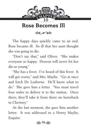 58
Rose Becomes Ill
The happy days quickly came to an end.
Rose became ill. So ill that her aunt thought
she was going to die.
“Don’t say that,” said Oliver. “She makes
everyone so happy. Heaven will never let her
die so young.”
“She has a fever. I’ve heard of this fever. It
will get worse,” said Mrs. Maylie. “Go at once
and fetch Dr. Losberne. He’ll know what to
do.” She gave him a letter. “You must travel
four miles to deliver it to the station. Once
there, they’ll take it from there on horseback
to Chertsey.”
At the last moment, she gave him another
letter. It was addressed to a Henry Maylie,
Esquire.
10
 