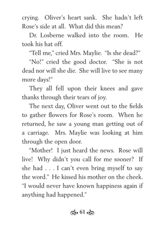 61
crying. Oliver’s heart sank. She hadn’t left
Rose’s side at all. What did this mean?
Dr. Losberne walked into the room. He
took his hat off.
“Tell me,” cried Mrs. Maylie. “Is she dead?”
“No!” cried the good doctor. “She is not
dead nor will she die. She will live to see many
more days!”
They all fell upon their knees and gave
thanks through their tears of joy.
The next day, Oliver went out to the ﬁelds
to gather ﬂowers for Rose’s room. When he
returned, he saw a young man getting out of
a carriage. Mrs. Maylie was looking at him
through the open door.
“Mother! I just heard the news. Rose will
live! Why didn’t you call for me sooner? If
she had . . . I can’t even bring myself to say
the word.” He kissed his mother on the cheek.
“I would never have known happiness again if
anything had happened.”
 