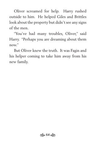 64
Oliver screamed for help. Harry rushed
outside to him. He helped Giles and Brittles
look about the property but didn’t see any signs
of the men.
“You’ve had many troubles, Oliver,” said
Harry. “Perhaps you are dreaming about them
now.”
But Oliver knew the truth. It was Fagin and
his helper coming to take him away from his
new family.
 