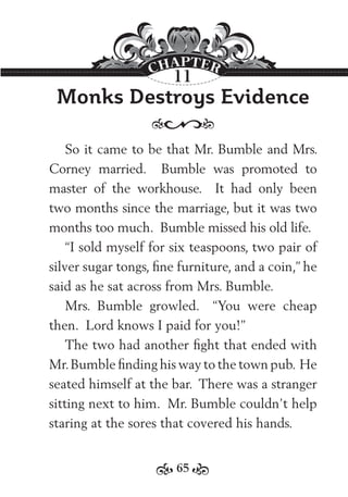 65
Monks Destroys Evidence
So it came to be that Mr. Bumble and Mrs.
Corney married. Bumble was promoted to
master of the workhouse. It had only been
two months since the marriage, but it was two
months too much. Bumble missed his old life.
“I sold myself for six teaspoons, two pair of
silver sugar tongs, ﬁne furniture, and a coin,” he
said as he sat across from Mrs. Bumble.
Mrs. Bumble growled. “You were cheap
then. Lord knows I paid for you!”
The two had another ﬁght that ended with
Mr.Bumble ﬁnding his way to the town pub. He
seated himself at the bar. There was a stranger
sitting next to him. Mr. Bumble couldn’t help
staring at the sores that covered his hands.
11
 