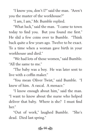 66
“I know you, don’t I?” said the man. “Aren’t
you the master of the workhouse?”
“I am, I am,” Mr. Bumble replied.
“What luck,” said the man. “I came to town
today to ﬁnd you. But you found me ﬁrst.”
He slid a few coins over to Bumble. “Think
back quite a few years ago. Twelve to be exact.
To a time when a woman gave birth in your
workhouse and died.”
“We had lots of those women,” said Bumble.
“All the same to me.”
“The baby was a boy. He was later sent to
live with a cofﬁn maker.”
“You mean Oliver Twist,” said Bumble. “I
knew of him. A rascal. A menace.”
“I know enough about him,” said the man.
“I want to know about the nurse who helped
deliver that baby. Where is she? I must ﬁnd
her.”
“Out of work,” laughed Bumble. “She’s
dead. Died last spring.”
 
