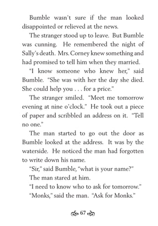 67
Bumble wasn’t sure if the man looked
disappointed or relieved at the news.
The stranger stood up to leave. But Bumble
was cunning. He remembered the night of
Sally’s death. Mrs.Corney knew something and
had promised to tell him when they married.
“I know someone who knew her,” said
Bumble. “She was with her the day she died.
She could help you . . . for a price.”
The stranger smiled. “Meet me tomorrow
evening at nine o’clock.” He took out a piece
of paper and scribbled an address on it. “Tell
no one.”
The man started to go out the door as
Bumble looked at the address. It was by the
waterside. He noticed the man had forgotten
to write down his name.
“Sir,” said Bumble, “what is your name?”
The man stared at him.
“I need to know who to ask for tomorrow.”
“Monks,” said the man. “Ask for Monks.”
 