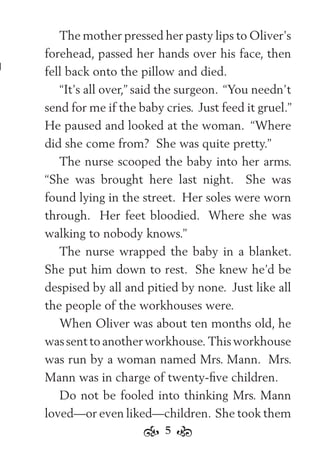 5
The mother pressed her pasty lips to Oliver’s
forehead, passed her hands over his face, then
fell back onto the pillow and died.
“It’s all over,” said the surgeon. “You needn’t
send for me if the baby cries. Just feed it gruel.”
He paused and looked at the woman. “Where
did she come from? She was quite pretty.”
The nurse scooped the baby into her arms.
“She was brought here last night. She was
found lying in the street. Her soles were worn
through. Her feet bloodied. Where she was
walking to nobody knows.”
The nurse wrapped the baby in a blanket.
She put him down to rest. She knew he’d be
despised by all and pitied by none. Just like all
the people of the workhouses were.
When Oliver was about ten months old, he
wassenttoanotherworkhouse. Thisworkhouse
was run by a woman named Mrs. Mann. Mrs.
Mann was in charge of twenty-ﬁve children.
Do not be fooled into thinking Mrs. Mann
loved—or even liked—children. She took them
 
