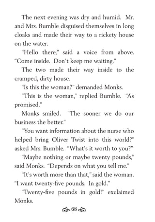 68
The next evening was dry and humid. Mr.
and Mrs. Bumble disguised themselves in long
cloaks and made their way to a rickety house
on the water.
“Hello there,” said a voice from above.
“Come inside. Don’t keep me waiting.”
The two made their way inside to the
cramped, dirty house.
“Is this the woman?” demanded Monks.
“This is the woman,” replied Bumble. “As
promised.”
Monks smiled. “The sooner we do our
business the better.”
“You want information about the nurse who
helped bring Oliver Twist into this world?”
asked Mrs. Bumble. “What’s it worth to you?”
“Maybe nothing or maybe twenty pounds,”
said Monks. “Depends on what you tell me.”
“It’s worth more than that,” said the woman.
“I want twenty-ﬁve pounds. In gold.”
“Twenty-ﬁve pounds in gold!” exclaimed
Monks.
 
