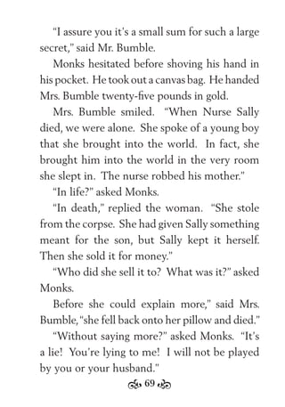 69
“I assure you it’s a small sum for such a large
secret,” said Mr. Bumble.
Monks hesitated before shoving his hand in
his pocket. He took out a canvas bag. He handed
Mrs. Bumble twenty-ﬁve pounds in gold.
Mrs. Bumble smiled. “When Nurse Sally
died, we were alone. She spoke of a young boy
that she brought into the world. In fact, she
brought him into the world in the very room
she slept in. The nurse robbed his mother.”
“In life?” asked Monks.
“In death,” replied the woman. “She stole
from the corpse. She had given Sally something
meant for the son, but Sally kept it herself.
Then she sold it for money.”
“Who did she sell it to? What was it?” asked
Monks.
Before she could explain more,” said Mrs.
Bumble,“she fell back onto her pillow and died.”
“Without saying more?” asked Monks. “It’s
a lie! You’re lying to me! I will not be played
by you or your husband.”
 