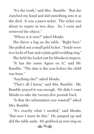 70
“It’s the truth,” said Mrs. Bumble. “But she
clutched my hand and slid something into it as
she died. It was a pawn ticket. The ticket was
about to expire in two days. So, I went and
retrieved the object.”
“Where is it now?” asked Monks.
She threw a bag on the table. “Right here.”
She pulled out a small gold locket. “Inside were
two locks of hair and a plain gold wedding ring.”
She held the locket out for Monks to inspect.
“It has the name Agnes on it,” said Mr.
Bumble. “The date is the year before the child
was born.”
“Anything else?” asked Monks.
“That’s all I know,” said Mrs. Bumble. Mr.
Bumble prayed it was enough. He didn’t want
Monks to take the twenty-ﬁve pounds back.
“Is that the information you wanted?” asked
Mrs. Bumble.
“It’s exactly what I needed,” said Monks.
“But now I must do this.” He jumped up and
slid the table aside. He grabbed an iron ring on
 
