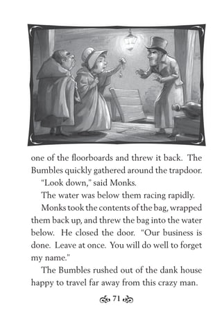 71
one of the ﬂoorboards and threw it back. The
Bumbles quickly gathered around the trapdoor.
“Look down,” said Monks.
The water was below them racing rapidly.
Monks took the contents of the bag,wrapped
them back up, and threw the bag into the water
below. He closed the door. “Our business is
done. Leave at once. You will do well to forget
my name.”
The Bumbles rushed out of the dank house
happy to travel far away from this crazy man.
 