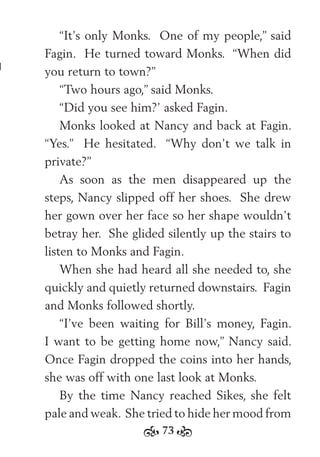 73
“It’s only Monks. One of my people,” said
Fagin. He turned toward Monks. “When did
you return to town?”
“Two hours ago,” said Monks.
“Did you see him?’ asked Fagin.
Monks looked at Nancy and back at Fagin.
“Yes.” He hesitated. “Why don’t we talk in
private?”
As soon as the men disappeared up the
steps, Nancy slipped off her shoes. She drew
her gown over her face so her shape wouldn’t
betray her. She glided silently up the stairs to
listen to Monks and Fagin.
When she had heard all she needed to, she
quickly and quietly returned downstairs. Fagin
and Monks followed shortly.
“I’ve been waiting for Bill’s money, Fagin.
I want to be getting home now,” Nancy said.
Once Fagin dropped the coins into her hands,
she was off with one last look at Monks.
By the time Nancy reached Sikes, she felt
pale and weak. She tried to hide her mood from
 