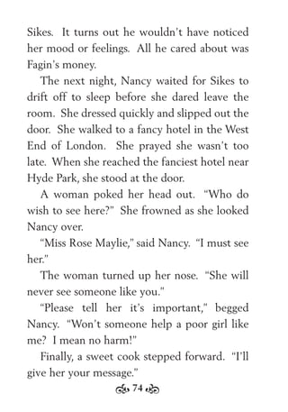 74
Sikes. It turns out he wouldn’t have noticed
her mood or feelings. All he cared about was
Fagin’s money.
The next night, Nancy waited for Sikes to
drift off to sleep before she dared leave the
room. She dressed quickly and slipped out the
door. She walked to a fancy hotel in the West
End of London. She prayed she wasn’t too
late. When she reached the fanciest hotel near
Hyde Park, she stood at the door.
A woman poked her head out. “Who do
wish to see here?” She frowned as she looked
Nancy over.
“Miss Rose Maylie,” said Nancy. “I must see
her.”
The woman turned up her nose. “She will
never see someone like you.”
“Please tell her it’s important,” begged
Nancy. “Won’t someone help a poor girl like
me? I mean no harm!”
Finally, a sweet cook stepped forward. “I’ll
give her your message.”
 