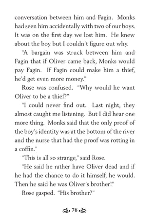 76
conversation between him and Fagin. Monks
had seen him accidentally with two of our boys.
It was on the ﬁrst day we lost him. He knew
about the boy but I couldn’t ﬁgure out why.
“A bargain was struck between him and
Fagin that if Oliver came back, Monks would
pay Fagin. If Fagin could make him a thief,
he’d get even more money.”
Rose was confused. “Why would he want
Oliver to be a thief?”
“I could never ﬁnd out. Last night, they
almost caught me listening. But I did hear one
more thing. Monks said that the only proof of
the boy’s identity was at the bottom of the river
and the nurse that had the proof was rotting in
a cofﬁn.”
“This is all so strange,” said Rose.
“He said he rather have Oliver dead and if
he had the chance to do it himself, he would.
Then he said he was Oliver’s brother!”
Rose gasped. “His brother?”
 