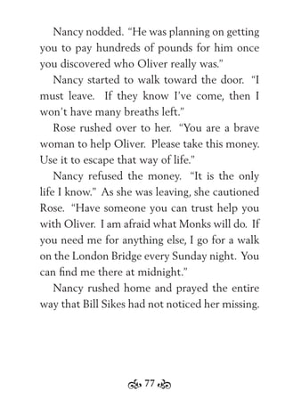 77
Nancy nodded. “He was planning on getting
you to pay hundreds of pounds for him once
you discovered who Oliver really was.”
Nancy started to walk toward the door. “I
must leave. If they know I’ve come, then I
won’t have many breaths left.”
Rose rushed over to her. “You are a brave
woman to help Oliver. Please take this money.
Use it to escape that way of life.”
Nancy refused the money. “It is the only
life I know.” As she was leaving, she cautioned
Rose. “Have someone you can trust help you
with Oliver. I am afraid what Monks will do. If
you need me for anything else, I go for a walk
on the London Bridge every Sunday night. You
can ﬁnd me there at midnight.”
Nancy rushed home and prayed the entire
way that Bill Sikes had not noticed her missing.
 