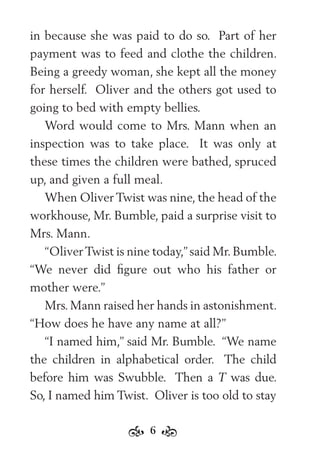 6
in because she was paid to do so. Part of her
payment was to feed and clothe the children.
Being a greedy woman, she kept all the money
for herself. Oliver and the others got used to
going to bed with empty bellies.
Word would come to Mrs. Mann when an
inspection was to take place. It was only at
these times the children were bathed, spruced
up, and given a full meal.
When Oliver Twist was nine, the head of the
workhouse, Mr. Bumble, paid a surprise visit to
Mrs. Mann.
“OliverTwist is nine today,” said Mr. Bumble.
“We never did ﬁgure out who his father or
mother were.”
Mrs. Mann raised her hands in astonishment.
“How does he have any name at all?”
“I named him,” said Mr. Bumble. “We name
the children in alphabetical order. The child
before him was Swubble. Then a T was due.
So, I named him Twist. Oliver is too old to stay
 