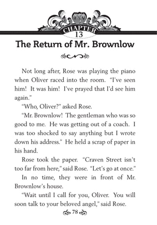 78
The Return of Mr. Brownlow
Not long after, Rose was playing the piano
when Oliver raced into the room. “I’ve seen
him! It was him! I’ve prayed that I’d see him
again.”
“Who, Oliver?” asked Rose.
“Mr. Brownlow! The gentleman who was so
good to me. He was getting out of a coach. I
was too shocked to say anything but I wrote
down his address.” He held a scrap of paper in
his hand.
Rose took the paper. “Craven Street isn’t
too far from here,” said Rose. “Let’s go at once.”
In no time, they were in front of Mr.
Brownlow’s house.
“Wait until I call for you, Oliver. You will
soon talk to your beloved angel,” said Rose.
13
 