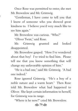 79
Once Rose was permitted to enter, she met
Mr. Brownlow and Mr. Grimwig.
“Gentleman, I have come to tell you that
I know of someone who you showed great
kindness to. I believe you’d very much like to
see him again.”
Mr. Brownlow was curious. “Who?”
“Oliver Twist,” said Rose.
Mr. Grimwig grunted and looked
disappointed.
Mr. Brownlow gasped. “How I’ve wondered
about that boy! I’ve tried to ﬁnd him. Please
tell me that you know something that will
change my unfavorable opinion of him.”
“He is a bad one,” said Mr. Grimwig. “A bad
one indeed.”
Rose ignored Grimwig. “He’s a boy of a
noble nature and a warm heart.” Then Rose
told Mr. Brownlow what had happened to
Oliver. She kept certain information to herself,
for Grimwig was in range.
“Where is he now?” cried Mr. Brownlow.
 