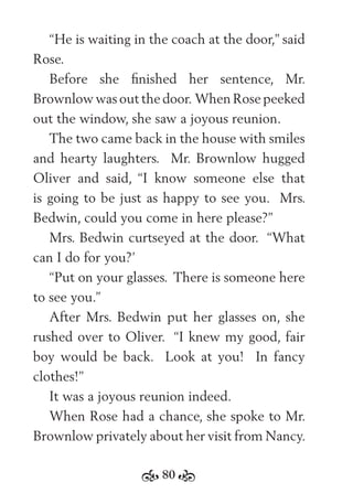 80
“He is waiting in the coach at the door,” said
Rose.
Before she ﬁnished her sentence, Mr.
Brownlow was out the door. When Rose peeked
out the window, she saw a joyous reunion.
The two came back in the house with smiles
and hearty laughters. Mr. Brownlow hugged
Oliver and said, “I know someone else that
is going to be just as happy to see you. Mrs.
Bedwin, could you come in here please?”
Mrs. Bedwin curtseyed at the door. “What
can I do for you?’
“Put on your glasses. There is someone here
to see you.”
After Mrs. Bedwin put her glasses on, she
rushed over to Oliver. “I knew my good, fair
boy would be back. Look at you! In fancy
clothes!”
It was a joyous reunion indeed.
When Rose had a chance, she spoke to Mr.
Brownlow privately about her visit from Nancy.
 
