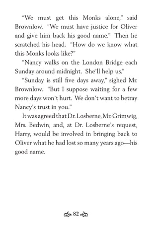 82
“We must get this Monks alone,” said
Brownlow. “We must have justice for Oliver
and give him back his good name.” Then he
scratched his head. “How do we know what
this Monks looks like?”
“Nancy walks on the London Bridge each
Sunday around midnight. She’ll help us.”
“Sunday is still ﬁve days away,” sighed Mr.
Brownlow. “But I suppose waiting for a few
more days won’t hurt. We don’t want to betray
Nancy’s trust in you.”
ItwasagreedthatDr.Losberne,Mr.Grimwig,
Mrs. Bedwin, and, at Dr. Losberne’s request,
Harry, would be involved in bringing back to
Oliver what he had lost so many years ago—his
good name.
 