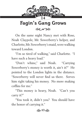 83
Fagin’s Gang Grows
On the same night Nancy met with Rose,
Noah Claypole, Mr. Sowerberry’s helper, and
Charlotte,Mr.Sowerberry’s maid,were walking
toward London.
“I’m so tired of walking,” said Charlotte. “I
have such a heavy load.”
“Don’t whine,” said Noah. “Carrying
Sowerberry’s money is worth it, ain’t it?” He
pointed to the London lights in the distance.
“Sowerberry will never ﬁnd us there. Serves
him right taking his money. No more making
cofﬁns for me.”
“This money is heavy, Noah. “Can’t you
carry it?”
“You took it, didn’t you? You should have
the honor of carrying it.”
14
 