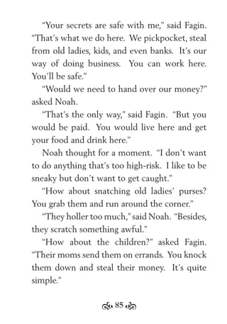 85
“Your secrets are safe with me,” said Fagin.
“That’s what we do here. We pickpocket, steal
from old ladies, kids, and even banks. It’s our
way of doing business. You can work here.
You’ll be safe.”
“Would we need to hand over our money?”
asked Noah.
“That’s the only way,” said Fagin. “But you
would be paid. You would live here and get
your food and drink here.”
Noah thought for a moment. “I don’t want
to do anything that’s too high-risk. I like to be
sneaky but don’t want to get caught.”
“How about snatching old ladies’ purses?
You grab them and run around the corner.”
“They holler too much,”said Noah. “Besides,
they scratch something awful.”
“How about the children?” asked Fagin.
“Their moms send them on errands. You knock
them down and steal their money. It’s quite
simple.”
 