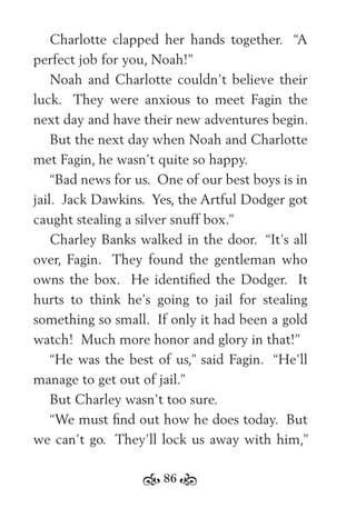 86
Charlotte clapped her hands together. “A
perfect job for you, Noah!”
Noah and Charlotte couldn’t believe their
luck. They were anxious to meet Fagin the
next day and have their new adventures begin.
But the next day when Noah and Charlotte
met Fagin, he wasn’t quite so happy.
“Bad news for us. One of our best boys is in
jail. Jack Dawkins. Yes, the Artful Dodger got
caught stealing a silver snuff box.”
Charley Banks walked in the door. “It’s all
over, Fagin. They found the gentleman who
owns the box. He identiﬁed the Dodger. It
hurts to think he’s going to jail for stealing
something so small. If only it had been a gold
watch! Much more honor and glory in that!”
“He was the best of us,” said Fagin. “He’ll
manage to get out of jail.”
But Charley wasn’t too sure.
“We must ﬁnd out how he does today. But
we can’t go. They’ll lock us away with him,”
 