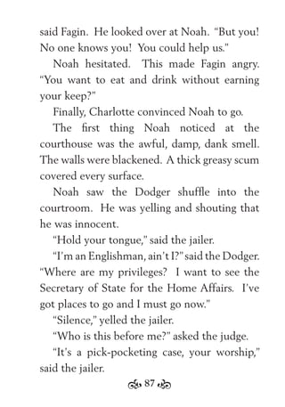 87
said Fagin. He looked over at Noah. “But you!
No one knows you! You could help us.”
Noah hesitated. This made Fagin angry.
“You want to eat and drink without earning
your keep?”
Finally, Charlotte convinced Noah to go.
The ﬁrst thing Noah noticed at the
courthouse was the awful, damp, dank smell.
The walls were blackened. A thick greasy scum
covered every surface.
Noah saw the Dodger shufﬂe into the
courtroom. He was yelling and shouting that
he was innocent.
“Hold your tongue,” said the jailer.
“I’m an Englishman,ain’t I?”said the Dodger.
“Where are my privileges? I want to see the
Secretary of State for the Home Affairs. I’ve
got places to go and I must go now.”
“Silence,” yelled the jailer.
“Who is this before me?” asked the judge.
“It’s a pick-pocketing case, your worship,”
said the jailer.
 