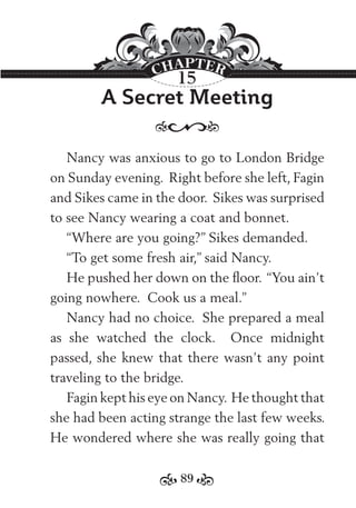 89
A Secret Meeting
Nancy was anxious to go to London Bridge
on Sunday evening. Right before she left, Fagin
and Sikes came in the door. Sikes was surprised
to see Nancy wearing a coat and bonnet.
“Where are you going?” Sikes demanded.
“To get some fresh air,” said Nancy.
He pushed her down on the ﬂoor. “You ain’t
going nowhere. Cook us a meal.”
Nancy had no choice. She prepared a meal
as she watched the clock. Once midnight
passed, she knew that there wasn’t any point
traveling to the bridge.
Fagin kept his eye on Nancy. He thought that
she had been acting strange the last few weeks.
He wondered where she was really going that
15
 