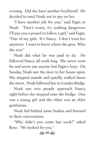 90
evening. Did she have another boyfriend? He
decided to send Noah out to spy on her.
“I have another job for you,” said Fagin to
Noah. “Don’t worry, it’s nothing dangerous.
I’ll pay you a pound to follow a girl,” said Fagin.
“One of my girls. It’s Nancy. I don’t trust her
anymore. I want to know where she goes. Who
she sees.”
Noah did what he was paid to do. He
followed Nancy all week long. She never went
far and never saw anyone but Fagin’s boys. On
Sunday, Noah saw the door to her house open.
She stepped outside and quickly walked down
the street. Noah followed her to London Bridge.
Noah saw two people approach Nancy
right before she stepped onto the bridge. One
was a young girl and the other was an older
gentleman.
Noah hid behind some bushes and listened
to their conversation.
“Why didn’t you come last week?” asked
Rose. “We looked for you.”
 