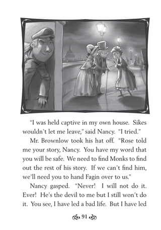 91
“I was held captive in my own house. Sikes
wouldn’t let me leave,” said Nancy. “I tried.”
Mr. Brownlow took his hat off. “Rose told
me your story, Nancy. You have my word that
you will be safe. We need to ﬁnd Monks to ﬁnd
out the rest of his story. If we can’t ﬁnd him,
we’ll need you to hand Fagin over to us.”
Nancy gasped. “Never! I will not do it.
Ever! He’s the devil to me but I still won’t do
it. You see, I have led a bad life. But I have led
 