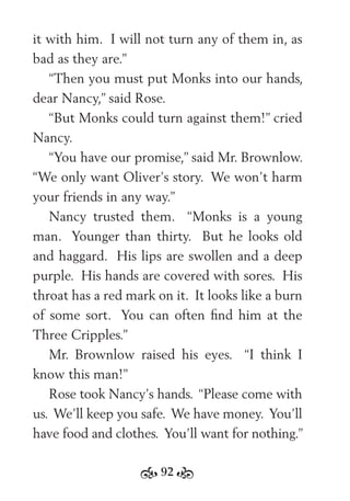 92
it with him. I will not turn any of them in, as
bad as they are.”
“Then you must put Monks into our hands,
dear Nancy,” said Rose.
“But Monks could turn against them!” cried
Nancy.
“You have our promise,” said Mr. Brownlow.
“We only want Oliver’s story. We won’t harm
your friends in any way.”
Nancy trusted them. “Monks is a young
man. Younger than thirty. But he looks old
and haggard. His lips are swollen and a deep
purple. His hands are covered with sores. His
throat has a red mark on it. It looks like a burn
of some sort. You can often ﬁnd him at the
Three Cripples.”
Mr. Brownlow raised his eyes. “I think I
know this man!”
Rose took Nancy’s hands. “Please come with
us. We’ll keep you safe. We have money. You’ll
have food and clothes. You’ll want for nothing.”
 
