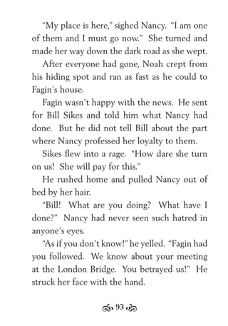 93
“My place is here,” sighed Nancy. “I am one
of them and I must go now.” She turned and
made her way down the dark road as she wept.
After everyone had gone, Noah crept from
his hiding spot and ran as fast as he could to
Fagin’s house.
Fagin wasn’t happy with the news. He sent
for Bill Sikes and told him what Nancy had
done. But he did not tell Bill about the part
where Nancy professed her loyalty to them.
Sikes ﬂew into a rage. “How dare she turn
on us! She will pay for this.”
He rushed home and pulled Nancy out of
bed by her hair.
“Bill! What are you doing? What have I
done?” Nancy had never seen such hatred in
anyone’s eyes.
“As if you don’t know!” he yelled. “Fagin had
you followed. We know about your meeting
at the London Bridge. You betrayed us!” He
struck her face with the hand.
 
