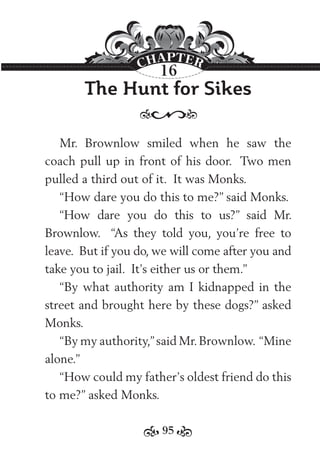 95
The Hunt for Sikes
Mr. Brownlow smiled when he saw the
coach pull up in front of his door. Two men
pulled a third out of it. It was Monks.
“How dare you do this to me?” said Monks.
“How dare you do this to us?” said Mr.
Brownlow. “As they told you, you’re free to
leave. But if you do, we will come after you and
take you to jail. It’s either us or them.”
“By what authority am I kidnapped in the
street and brought here by these dogs?” asked
Monks.
“By my authority,”said Mr.Brownlow. “Mine
alone.”
“How could my father’s oldest friend do this
to me?” asked Monks.
16
 
