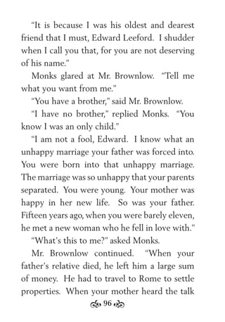 96
“It is because I was his oldest and dearest
friend that I must, Edward Leeford. I shudder
when I call you that, for you are not deserving
of his name.”
Monks glared at Mr. Brownlow. “Tell me
what you want from me.”
“You have a brother,” said Mr. Brownlow.
“I have no brother,” replied Monks. “You
know I was an only child.”
“I am not a fool, Edward. I know what an
unhappy marriage your father was forced into.
You were born into that unhappy marriage.
The marriage was so unhappy that your parents
separated. You were young. Your mother was
happy in her new life. So was your father.
Fifteen years ago, when you were barely eleven,
he met a new woman who he fell in love with.”
“What’s this to me?” asked Monks.
Mr. Brownlow continued. “When your
father’s relative died, he left him a large sum
of money. He had to travel to Rome to settle
properties. When your mother heard the talk
 